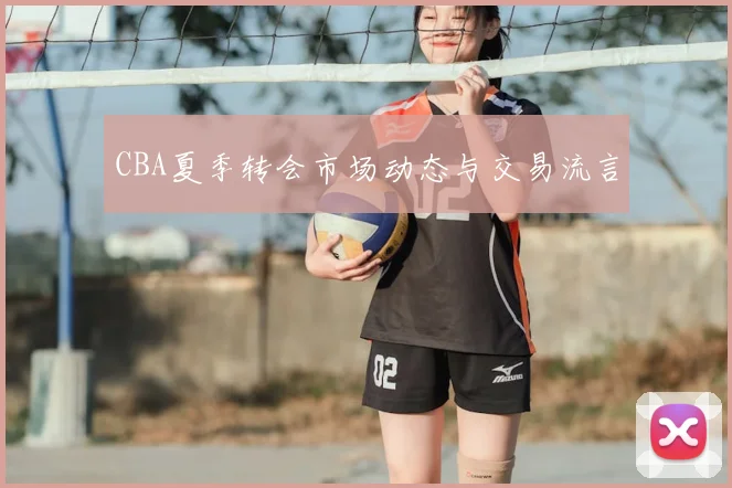 CBA夏季转会市场动态与交易流言