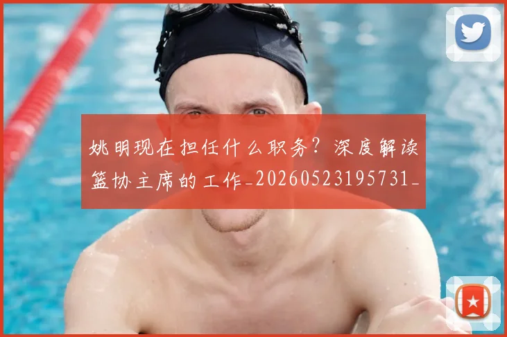 姚明现在担任什么职务?深度解读篮协主席的工作_20260523195731_20260720192051
