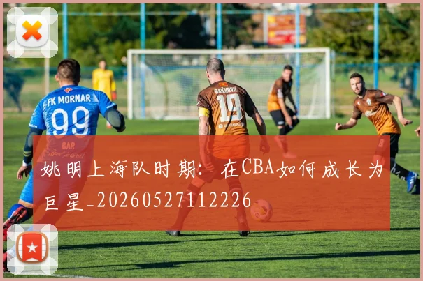 姚明上海队时期：在CBA如何成长为巨星_20260527112226