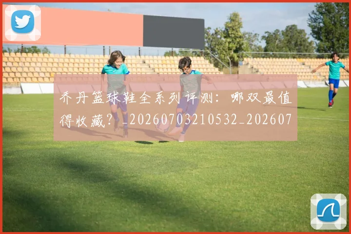 乔丹篮球鞋全系列评测:哪双最值得收藏?_20260703210532_20260716192545
