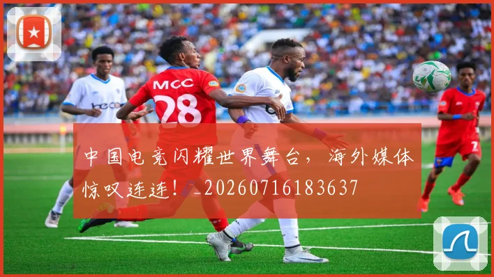 中国电竞闪耀世界舞台,海外媒体惊叹连连!_20260716183637