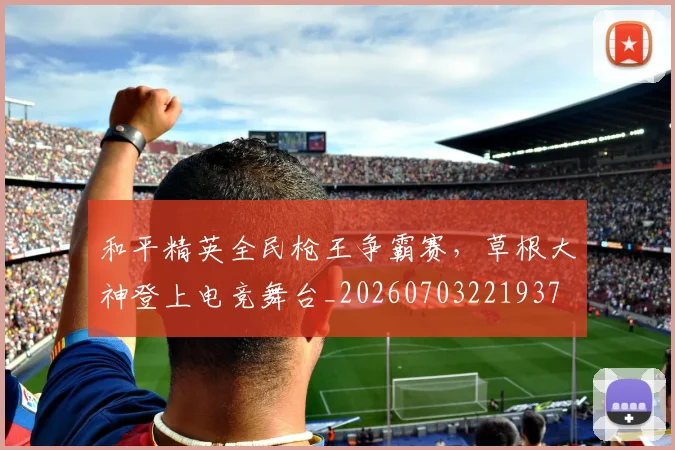 和平精英全民枪王争霸赛，草根大神登上电竞舞台_20260703221937