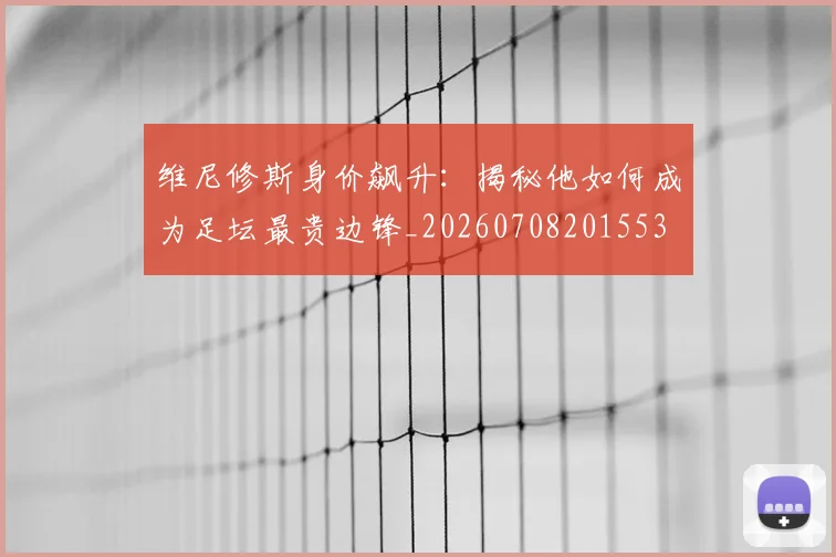 维尼修斯身价飙升：揭秘他如何成为足坛最贵边锋_20260708201553