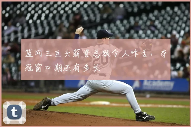 篮网三巨头薪资总额令人咋舌,夺冠窗口期还有多长