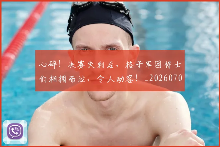 心碎！决赛失利后，格子军团将士们相拥而泣，令人动容！_20260704174030_20260722163515