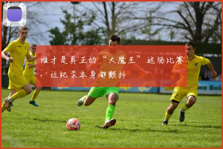 谁才是真正的“大魔王”这场比赛,让纪录本身都颤抖
