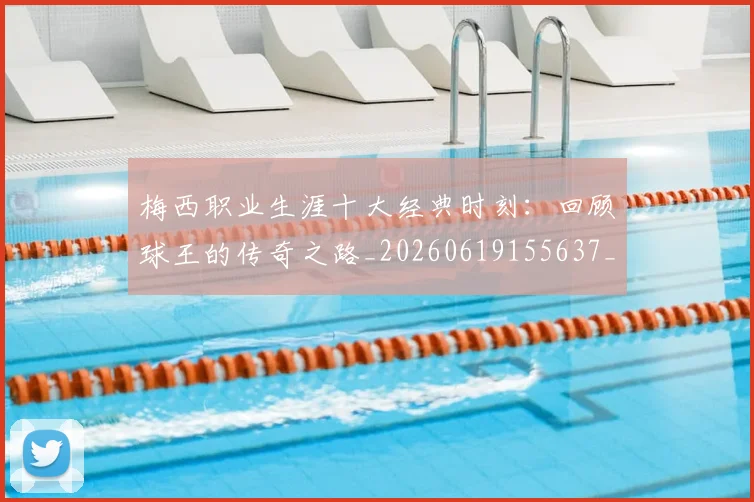 梅西职业生涯十大经典时刻：回顾球王的传奇之路_20260619155637_20260707145140