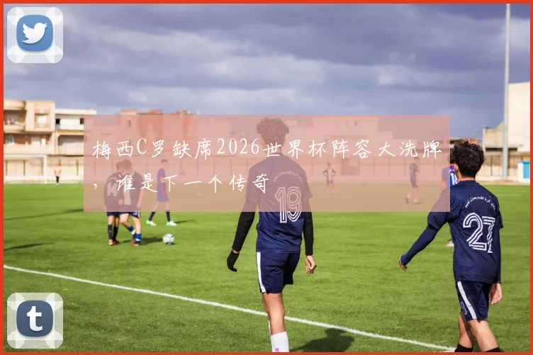 梅西C罗缺席2026世界杯阵容大洗牌,谁是下一个传奇