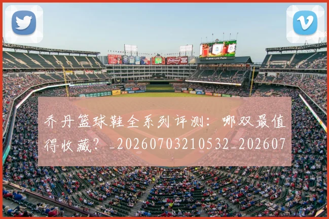 乔丹篮球鞋全系列评测：哪双最值得收藏？_20260703210532_20260716192545