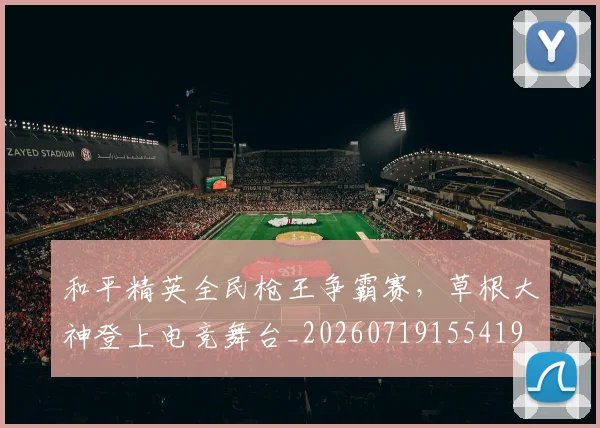 和平精英全民枪王争霸赛,草根大神登上电竞舞台_20260719155419