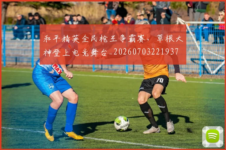 和平精英全民枪王争霸赛,草根大神登上电竞舞台_20260703221937