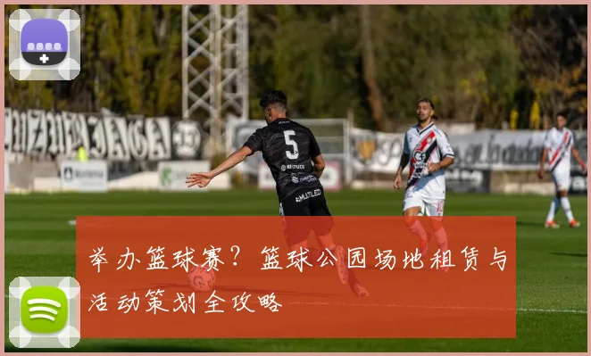 举办篮球赛?篮球公园场地租赁与活动策划全攻略