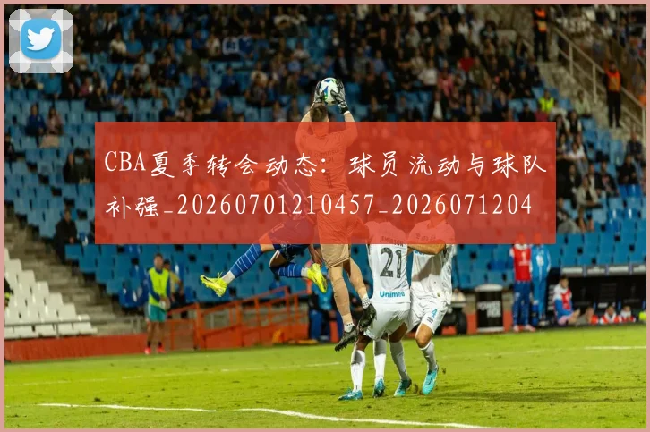 CBA夏季转会动态:球员流动与球队补强_20260701210457_20260712044321