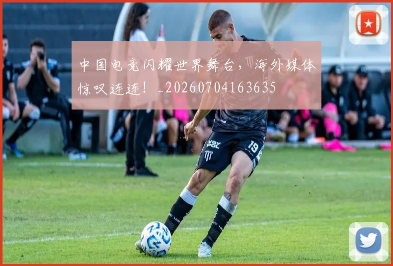 中国电竞闪耀世界舞台，海外媒体惊叹连连！_20260704163635