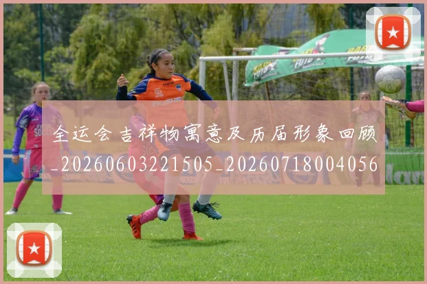 全运会吉祥物寓意及历届形象回顾_20260603221505_20260718004056