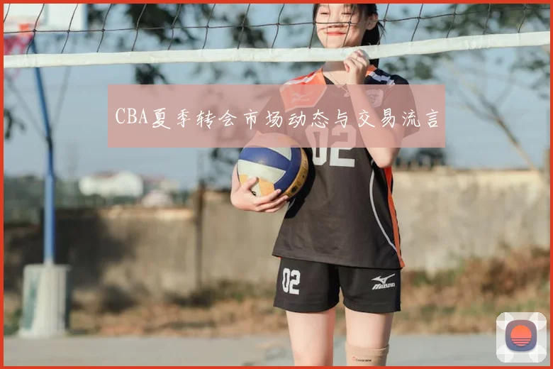CBA夏季转会市场动态与交易流言