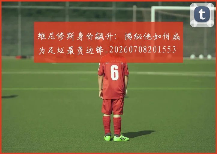 维尼修斯身价飙升：揭秘他如何成为足坛最贵边锋_20260708201553
