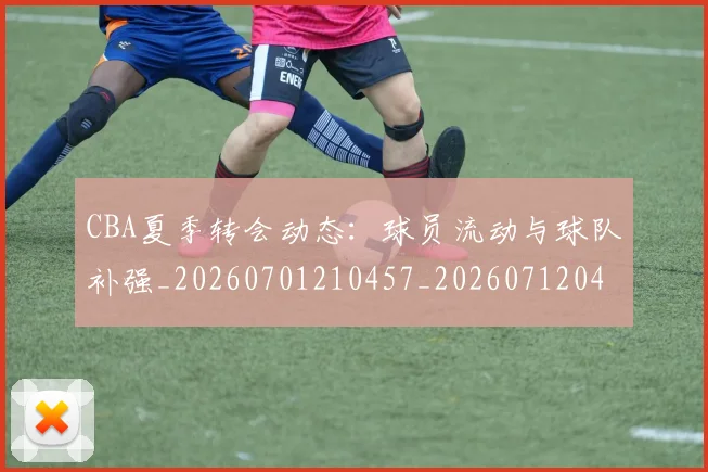 CBA夏季转会动态：球员流动与球队补强_20260701210457_20260712044321