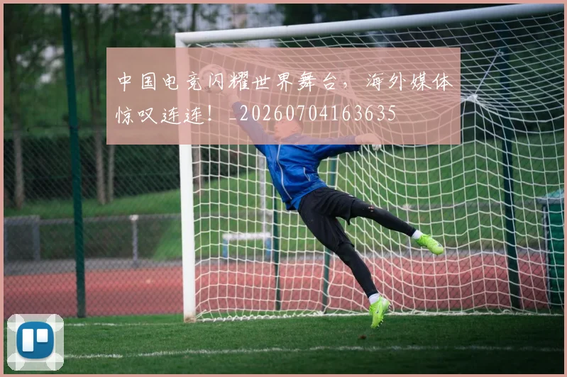中国电竞闪耀世界舞台,海外媒体惊叹连连!_20260704163635