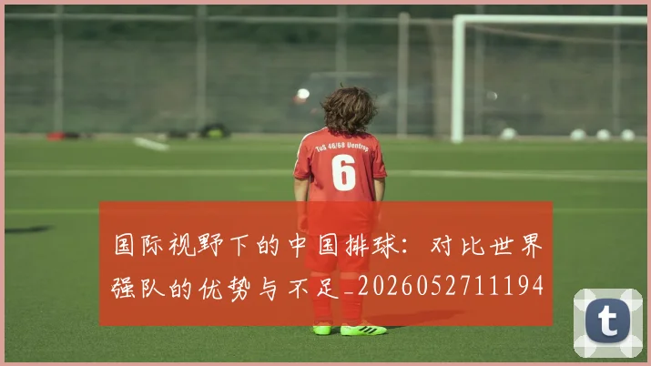 国际视野下的中国排球:对比世界强队的优势与不足_20260527111947_20260703224641_20260719165751