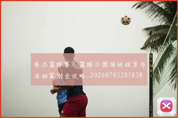 举办篮球赛？篮球公园场地租赁与活动策划全攻略_20260703205838
