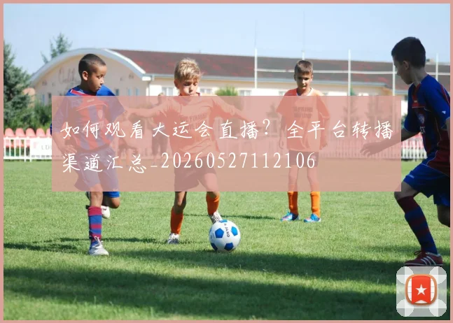 如何观看大运会直播?全平台转播渠道汇总_20260527112106