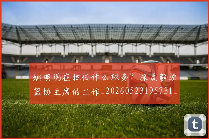 姚明现在担任什么职务?深度解读篮协主席的工作_20260523195731_20260720192051