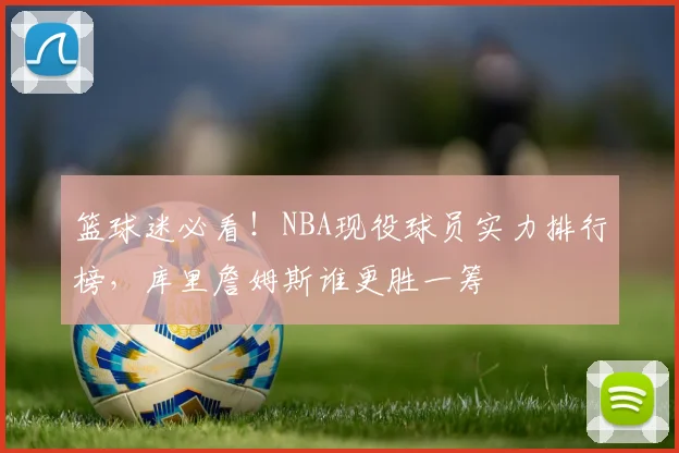 篮球迷必看!NBA现役球员实力排行榜,库里詹姆斯谁更胜一筹