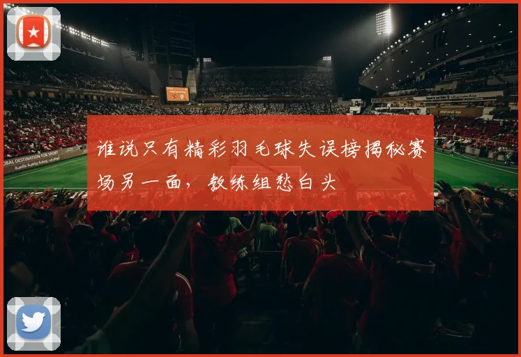 谁说只有精彩羽毛球失误榜揭秘赛场另一面,教练组愁白头