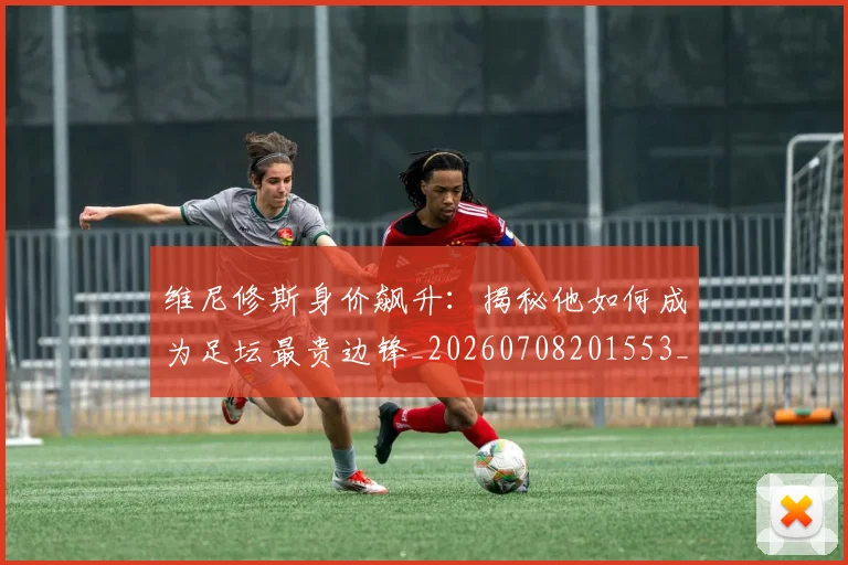 维尼修斯身价飙升:揭秘他如何成为足坛最贵边锋_20260708201553_20260803143235