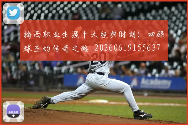 梅西职业生涯十大经典时刻:回顾球王的传奇之路_20260619155637_20260731182238