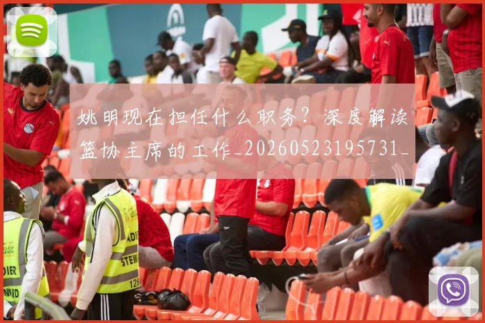 姚明现在担任什么职务?深度解读篮协主席的工作_20260523195731_20260703232858