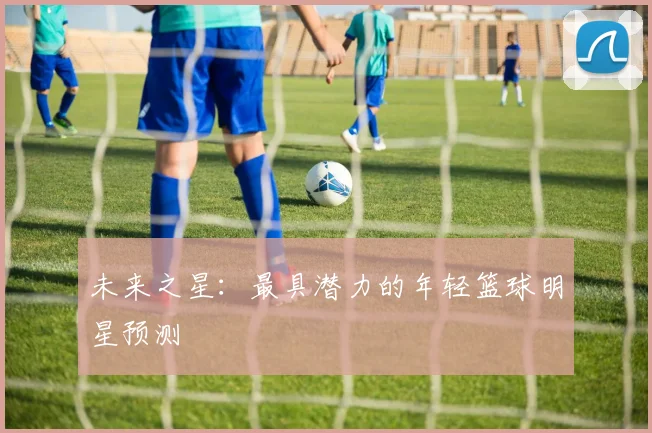 未来之星：最具潜力的年轻篮球明星预测