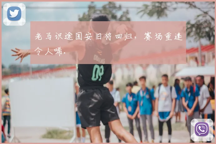 老马识途国安旧将回归，赛场重逢令人唏.