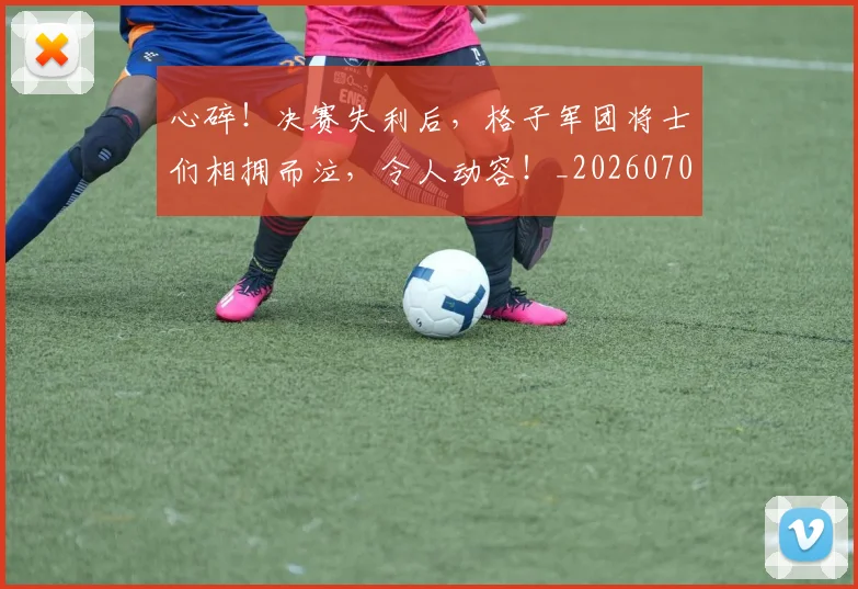 心碎！决赛失利后，格子军团将士们相拥而泣，令人动容！_20260704174030_20260722163515